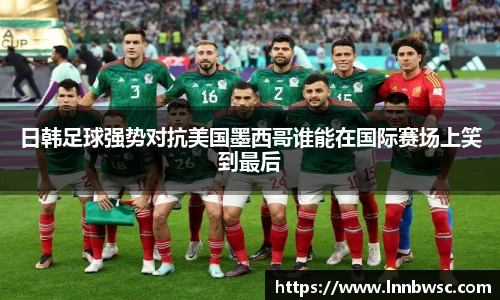 日韩足球强势对抗美国墨西哥谁能在国际赛场上笑到最后